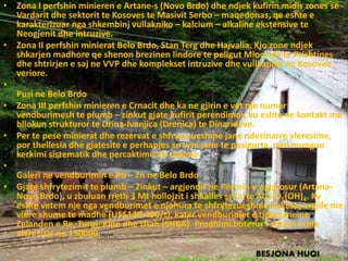 • Zona I perfshin minieren e Artane-s (Novo Brdo) dhe ndjek kufirin midis zones se
Vardarit dhe sektorit te Kosoves te Masivit Serbo – maqedonas, qe eshte e
karakterizuar nga shkembinj vullakniko – kalcium – alkaline ekstensive te
Neogjenit dhe intruzive.
• Zona II perfshin minierat Belo Brdo, Stan Terg dhe Hajvalia. Kjo zone ndjek
shkarjen madhore qe shenon brezinen lindore te pellgut Miocenik te Prishtines
dhe shtrirjen e saj ne VVP dhe komplekset intruzive dhe vullkanike ne Kosoven
veriore.
•
Pusi ne Belo Brdo
• Zona III perfshin minieren e Crnacit dhe ka ne gjirin e vet nje numer
vendburimesh te plumb – zinkut gjate kufirit perendimor, ku eshte ne kontakt me
bllokun strukturor te Drina-Ivanjica (Drenica) te Dinarideve.
• Per te pese minierat dhe rezervat e shfrytezueshme jane ndermarre vleresime,
por thellesia dhe gjatesite e perhapjes se tyre jane te pasigurta, pasi mungon
kerkimi sistematik dhe percaktimi me shpime.
•
Galeri ne vendburimin e Pb – Zn ne Belo Brdo
• Gjate shfrytezimit te plumb – Zinkut – argjendit ne Përroin e ngjyrosur (Artana-
Novo Brdo), u zbuluan rreth 3 Mt hollojzit i shkalles se larte Al2SiO5(OH)4. Ky
eshte vetem nje nga vendburimet e njohura te shfrytezueshme te kesaj argjile me
vlere shume te madhe (US$140-450/t), kater vendburimet e tjera jane ne
Zelanden e Re, Turqi, Kine dhe Utah (SHBA). Prodhimi boteror i sotem eshte
vleresuar ne 150000 ton/vit.
•
BESJONA HUQI
 