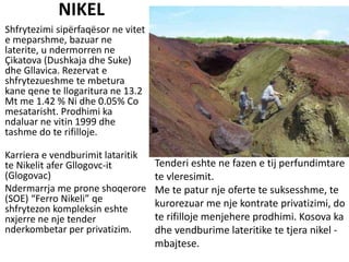 NIKEL
Shfrytezimi sipërfaqësor ne vitet
e meparshme, bazuar ne
laterite, u ndermorren ne
Çikatova (Dushkaja dhe Suke)
dhe Gllavica. Rezervat e
shfrytezueshme te mbetura
kane qene te llogaritura ne 13.2
Mt me 1.42 % Ni dhe 0.05% Co
mesatarisht. Prodhimi ka
ndaluar ne vitin 1999 dhe
tashme do te rifilloje.
Karriera e vendburimit lataritik
te Nikelit afer Gllogovc-it
(Glogovac)
Ndermarrja me prone shoqerore
(SOE) “Ferro Nikeli” qe
shfrytezon kompleksin eshte
nxjerre ne nje tender
nderkombetar per privatizim.
Tenderi eshte ne fazen e tij perfundimtare
te vleresimit.
Me te patur nje oferte te suksesshme, te
kurorezuar me nje kontrate privatizimi, do
te rifilloje menjehere prodhimi. Kosova ka
dhe vendburime lateritike te tjera nikel -
mbajtese.
BESJONA HUQI
 