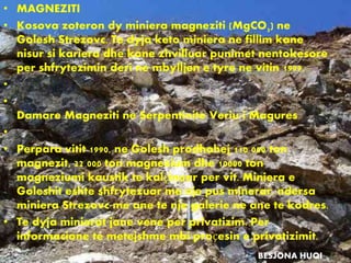 • MAGNEZITI
• Kosova zoteron dy miniera magneziti (MgCO3) ne
Golesh Strezovc. Te dyja keto miniera ne fillim kane
nisur si kariera dhe kane zhvilluar punimet nentokesore
per shfrytezimin deri ne mbylljen e tyre ne vitin 1999.
•
•
Damare Magneziti ne Serpentinite Veriu i Magures
•
• Perpara vitit 1990, ne Golesh prodhohej 110 000 ton
magnezit, 22 000 ton magnezium dhe 10000 ton
magneziumi kaustik te kalçinuar per vit. Miniera e
Goleshit eshte shfrytezuar me nje pus minerar, ndersa
miniera Strezovc me ane te nje galerie ne ane te kodres.
• Te dyja minierat jane vene per privatizim. Per
informacione te metejshme mbi proçesin e privatizimit.
BESJONA HUQI
 