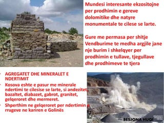 • AGREGATET DHE MINERALET E
NDERTIMIT
• Kosova eshte e pasur me minerale
ndertimi te cilesise se larte, si andezitet,
bazaltet, diabazet, gabrot, granitet,
gelqeroret dhe mermeret.
• Shperthim ne gelqeroret per ndertimin e
rrugeve ne kariren e Golinës
Mundesi interesante ekzositojne
per prodhimin e gereve
dolomitike dhe natyre
monumentale te cilese se larte.
Gure me permasa per shitje
Vendburime te medha argjile jane
nje burim i shkelqyer per
prodhimin e tullave, tjegullave
dhe prodhimeve te tjera
BESJONA HUQI
 