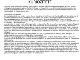 KURIOZITETE
• Europa të ofron kënaqësi të pamasa, është shtëpi e vendeve më të bukura dhe piktoreske të Tokës. Shumë
mitologji dhe kultura janë ngjizur dhe kanë lulëzuar në Europë. Ne po ju sjellim disa fakte interesante rreth
vendeve që mund t’i keni parë në televizion, mund t’i keni lexuar në revista, ose mund të keni biseduar me
miqtë tuaj për të shkuar atje një ditë.
1. Kështjellat në Gjermani
Gjermania është një nga vendet me më shumë kështjella në botë. Janë më shumë se 25 mijë kështjella, nga të
cilat disa janë thjesht rrënoja, disa të tjera janë hotele, por shumica janë zaptuar nga të pasurit. Por, pse
Gjermania ka kaq shumë kështjella? Sepse gjatë periudhës së Mesjetës vendi ishte i ndarë në shtete
konkurruese feudale dhe principata, dhe kjo ka inkurajuar ndërtimin e kështjellave të sigurta dhe të fortifikuara
në Gjermani.2. Koha e migrimit
Ishte një kohë në histori, e cila njihej si periudha e migrimit, kur fise të ndryshme “pushtuan” Europën. Të parët
erdhën fiset gjermanike, pastaj sllavët. Më vonë myslimanët, bullgarët të ndjekur nga vikingët. Historianët e
konsiderojnë atë të jetë kalimi nga Antikiteti i Vonë në mesjetën e hershme. Migrimi ka qenë pjesë e zhvillimit
të historisë njerëzore dhe në thelb ka qenë dhe mbetet shprehja e dëshirës dhe vendosmërisë së individit për
të dalë mbi vështirësitë, me vështrimin e projektuar drejt një jete më të mirë për vete dhe familjen e tij.3. Emri
më i gjatë
Përgatisni veten për emrin më të gjatë. Një fshat në Uells ka një emër me 58 shkronja, emri më i gjatë në
Europë (i përbërë nga vetëm një fjalë). Emri i fshatit është
“Llanfairpwllgwyngyllgogerychwyrndrobwllllantysiliogogogoch” i cili do të thotë: “Kisha e Shën Mërisë në
gropën e lajthisë së bardhë afër shtjellës së pjerrët të kishës së Shën Tysilios të shpellës së kuqe”.4. Perandoritë
më të mëdha
Përcaktimi i një perandorie është: Kur një njësi e vetme ka udhëheqje supreme dhe pushtet në një zonë të
madhe territori që përbëhet nga njerëz të kombësive dhe etnive të ndryshme. Por, kush kanë qenë perandoritë
më të mëdha të botës, më të pushtetshme, më jetëgjata e më të pazakonta? Shumë nga perandoritë më të
mëdha të botës kishin bazën në Europë. Perandoria Britanike ishte një herë e një kohë më e madhja në botë.
Kishte një shprehje që thoshte: “Dielli kurrë nuk perëndon në këtë perandori”, duke qenë se dielli gjithmonë
shkëlqente në një pjesë të saj. Sipërfaqja e perandorisë përbënte një të katërtën e të gjithë sipërfaqes së Tokës.
Perandoritë e tjera për tu marrë parasysh ishin ato të Rusisë, Spanjës, Francës, Romës, Perandoria Osmane dhe
ajo Austro-Hungareze.5. Stambolli, qyteti i dy kontinenteve
 