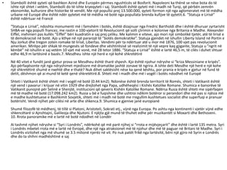 • Stambolli është qyteti që bashkon Azinë dhe Europën përmes ngushticës së Bosforit. Napoleoni ka thënë se nëse bota do të
ishte një shtet i vetëm, Stambolli do të ishte kryeqyteti i saj. Stambolli është qyteti më i madh në Turqi, që përbën zemrën
ekonomike, kulturore dhe historike të vendit. Me një popullsi prej 13.500.000, qyteti formon një nga aglomeratet më të mëdha
urbane në Europë dhe është ndër qytetet më të mëdha në botë nga popullata brenda kufijve të qytetit.6. “Statuja e Lirisë”
është ndërtuar në Francë
“Statuja e Lirisë”, ndoshta monumenti më i famshëm i botës, është dizajnuar nga Fredric Bartholdi dhe i është dhuruar zyrtarisht
SHBA-ve nga populli francez, me rastin e 100-vjetorit të Revolucionit që solli çlirimin e kolonive nga Britania e Madhe. Alexander
Eiffel, inxhinieri pas kullës “Eiffel” bëri kuadratin e saj prej çeliku. Me kalimin e viteve, ajo mori një simbolikë tjetër, atë të lirisë e
të demokracisë në botë. Ajo u kthye në një pararojë të ”botës demokratike”. Statuja gjendet në ishullin Liberty Island në Portin e
Nju Jorkut dhe tregon zoten romake të lirisë, Libertas. Vendimi për ta ndërtuar atë u mor më 1876, 100 vjet pas revolucionit
amerikan. Mirëpo për shkak të mungesës së fondeve dhe vështirësisë së realizimit të një vepre kaq gjigante, Statuja u ”ngrit në
këmbë” në ishullin e saj vetëm 10 vjet më vonë, më 28 tetor 1886. “Statuja e Lirisë” është e lartë 46,5 m, të cilës i duhet shtuar
edhe 46,9 m lartësinë e bazës.7. Mesdheu ishte një herë e një kohë shkretëtirë
Në 40 vitet e fundit janë gjetur prova se Mesdheu është tharë shpesh. Kjo është njohur ndryshe si “kriza Messiniane e kripës”.
Ajo përfaqësonte një nga ndryshimet mjedisore më dramatike jashtë zonave të ngrira. A ishte deti Mesdhe një herë e një kohe
një shkretëtirë shumë e nxehtë dhe e thatë? Nuk dihet saktësisht nëse ka qenë kështu, por prania e kripës e gjetur në fund të
detit, dëshmon që ai mund të ketë qenë shkretëtirë.8. Shteti më i madh dhe më i vogël i botës ndodhet në Europë
Shteti i Vatikanit është shteti më i vogël në botë (0.44 km2). Ndonëse është brenda territorit të Romës, shteti i Vatikanit është
një vend i pavarur i krijuar në vitin 1929 dhe drejtohet nga Papa, udhëheqësi i Kishës Katolike Romane. Shumica e banorëve të
Vatikanit punojnë për Selinë e Shenjtë, institucioni që qeveris Kishën Katolike Romane. Ndërsa Rusia është shteti me sipërfaqen
më të madhe në botë (17.098.242 km2). Rusia u bë e fuqishme dhe ushtroi ndikim botëror si perandori dhe më pas si njësia më
e madhe kushtetuese e Bashkimit Sovjetik, shteti më i madh në botë me rregullim kushtetues socialist dhe superfuqi e pranuar
botërisht. Vendi njihet për cilësi në arte dhe shkenca.9. Shumica e gjenive janë europianë
Shumë filozofë të mëdhenj, të tillë si Platoni, Aristoteli, Sokrati etj., vijnë nga Europa. Po ashtu nga kontinenti i vjetër vijnë edhe
shkencëtarë si Ajnshtajni, Galileoja dhe Njutoni. E njëjta gjë mund të thuhet edhe për muzikantët si Moxarti dhe Bethoveni.
10. Rrota panoramike më e lartë në botë ndodhet në Londër
Ai tashmë njihet ndryshe si “Syri i Londrës”, ndërkohë që më parë njihej si “rrota e mijëvjeçarit” dhe është i lartë 135 metra. Syri
i Londrës mbetet rrota më e lartë në Evropë, dhe një nga atraksionet më të njohur dhe më të paguar në Britani të Madhe. Syri i
Londrës vizitohet nga më shumë se 3.5 milionë njerëz në vit. Po nuk patët frikë nga lartësitë, bëni një gjiro në Syrin e Londrës
dhe do ta shihni madhështinë e saj
 