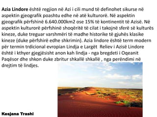 Azia Lindore është regjion në Azi i cili mund të definohet sikurse në
aspektin gjeografik poashtu edhe në atë kulturorë. Në aspektin
gjeografik përfshinë 6.640.000km2 ose 15% të kontinentit të Azisë. Në
aspektin kulturorë përfshinë shoqëritë të cilat i takojnë sferë së kulturës
kineze, duke treguar varshmëri të madhe historike të gjuhës klasike
kineze (duke përfshirë edhe shkrimin). Azia lindore është term modern
për termin trdicional evropian Lindja e Largët Reliev i Azisë Lindore
është i kthyer gjegjësisht anon kah lindja - nga bregdeti i Oqeanit
Paqësor dhe shkon duke zbritur shkallë shkallë , nga perëndimi në
drejtim të lindjes.
Kesjana Trashi
 