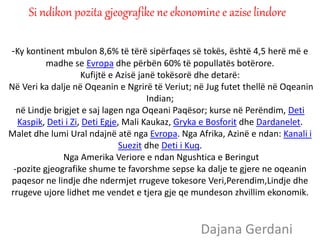 -Ky kontinent mbulon 8,6% të tërë sipërfaqes së tokës, është 4,5 herë më e
madhe se Evropa dhe përbën 60% të popullatës botërore.
Kufijtë e Azisë janë tokësorë dhe detarë:
Në Veri ka dalje në Oqeanin e Ngrirë të Veriut; në Jug futet thellë në Oqeanin
Indian;
në Lindje brigjet e saj lagen nga Oqeani Paqësor; kurse në Perëndim, Deti
Kaspik, Deti i Zi, Deti Egje, Mali Kaukaz, Gryka e Bosforit dhe Dardanelet.
Malet dhe lumi Ural ndajnë atë nga Evropa. Nga Afrika, Azinë e ndan: Kanali i
Suezit dhe Deti i Kuq.
Nga Amerika Veriore e ndan Ngushtica e Beringut
-pozite gjeografike shume te favorshme sepse ka dalje te gjere ne oqeanin
paqesor ne lindje dhe ndermjet rrugeve tokesore Veri,Perendim,Lindje dhe
rrugeve ujore lidhet me vendet e tjera gje qe mundeson zhvillim ekonomik.
Dajana Gerdani
Si ndikon pozita gjeografike ne ekonomine e azise lindore
 