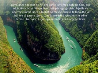 Lumi Jance ndodhet në Azi dhe është lumi më i gjatë në Kinë, dhe
në botë radhitet në vendin e tretë për nga gjatësia. Rrjedhja e
sipërme e lumit Jance ndodhet në mes të maleve të larta dhe ka
burime të pasura ujore. Lumi Jance është njëkohësisht edhe
damari i transportit ujor nga perendimi në Lindje të Kinës.
 