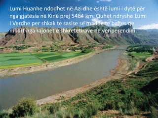 Lumi Huanhe ndodhet në Azi dhe është lumi i dytë për
nga gjatësia në Kinë prej 5464 km. Quhet ndryshe Lumi
I Verdhe per shkak te sasise se madhe te baltes qe
mbart nga rajonet e shkretetirave ne veriperendim.
 