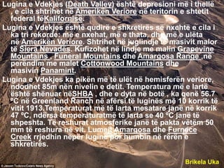 Lugina e Vdekjes (Death Valley) është depresioni më i thellë
, e cila shtrihet në Amerikën Veriore në teritorin e shtetit
federal tëKalifornisë.
Lugina e Vdekjes është qudirë e shkretirës së nxehtë e cila i
ka tri rekorde: më e nxehat, më e thata, dhe më e ulëta
në Amerikën Veriore. Shtrihet në juglindje të masivit malor
të Siera Nevadës. Kufizohet në lindje me malin Grapevine
Mountains , Funeral Mountains dhe Amargosa Range ,në
perëndim me malet Cottonwood Mountains dhe
masivin Panamint.
Lugina e Vdekjes ka pikën më të ulët në hemisferën veriore,
ndodhet 85m nën nivelin e detit. Temperatura më e lartë
është shënuar nëSHBA , dhe e dyta në botë , ka qenë 56.7
ºC në Greenland Ranch në afërsi të luginës më 10 korrik të
vitit 1913.Temperaturat më të larta mesatare janë në korrik
47 ºC, ndërsa temperaturatmë të larta se 40 ºC janë të
shpeshta. Të reshurat atmosferike janë të pakta vëtëm 50
mm të reshura në vit. Lumejt Amargosa dhe Furnace
Creek rrjedhin nëpër luginë por humbin në rërën e
shkretirës.
Brikela Uka
 