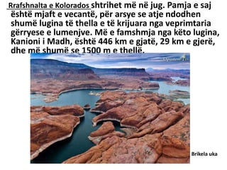 Rrafshnalta e Kolorados shtrihet më në jug. Pamja e saj
është mjaft e vecantë, për arsye se atje ndodhen
shumë lugina të thella e të krijuara nga veprimtaria
gërryese e lumenjve. Më e famshmja nga këto lugina,
Kanioni i Madh, është 446 km e gjatë, 29 km e gjerë,
dhe më shumë se 1500 m e thellë.
Brikela uka
 