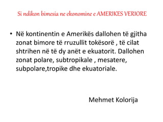 • Në kontinentin e Amerikës dallohen të gjitha
zonat bimore të rruzullit tokësorë , të cilat
shtrihen në të dy anët e ekuatorit. Dallohen
zonat polare, subtropikale , mesatere,
subpolare,tropike dhe ekuatoriale.
Mehmet Kolorija
Si ndikon bimesia ne ekonomine e AMERIKES VERIORE
 