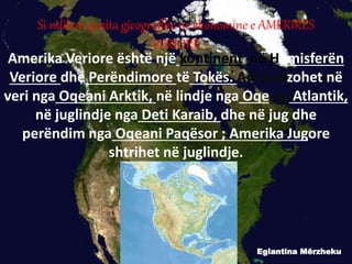 Amerika Veriore është një kontinent në Hemisferën
Veriore dhe Perëndimore të Tokës. Ajo kufizohet në
veri nga Oqeani Arktik, në lindje nga Oqeani Atlantik,
në juglindje nga Deti Karaib, dhe në jug dhe
perëndim nga Oqeani Paqësor ; Amerika Jugore
shtrihet në juglindje.
Eglantina Mërzheku
Si ndikon pozita gjeografike ne ekonomine e AMERIKES
VERIORE
 