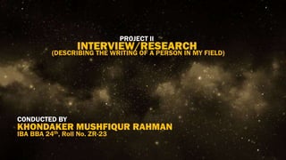 PROJECT II
INTERVIEW/RESEARCH
CONDUCTED BY
KHONDAKER MUSHFIQUR RAHMAN
(DESCRIBING THE WRITING OF A PERSON IN MY FIELD)
IBA BBA 24th, Roll No. ZR-23
 