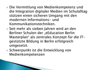    Die Vermittlung von Medienkompetenz und
    die Integration digitaler Medien im Schulalltag
    stützen einen sicheren Umgang mit den
    modernen Informations- und
    Kommunikationstechniken.
   Seit mehr als sieben Jahren wird an den
    Berliner Schulen der „eEducation Berlin
    Masterplan“ als zentrales Konzept für die IT-
    gestützte Bildung in Berlin erfolgreich
    umgesetzt.
   Schwerpunkt ist die Entwicklung von
    Medienkompetenzen
 