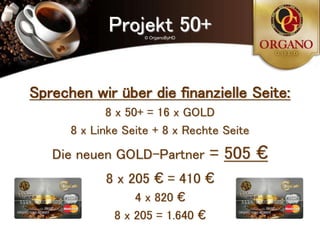 Projekt 50+
                    © OrganoByHD




Sprechen wir über die finanzielle Seite:
             8 x 50+ = 16 x GOLD
      8 x Linke Seite + 8 x Rechte Seite
   Die neuen GOLD-Partner          = 505 €
            8 x 205 € = 410 €
                  4 x 820 €
              8 x 205 = 1.640 €
 