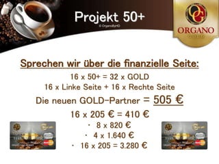 Projekt 50+
                    © OrganoByHD




Sprechen wir über die finanzielle Seite:
            16 x 50+ = 32 x GOLD
     16 x Linke Seite + 16 x Rechte Seite
   Die neuen GOLD-Partner =        505 €
           16 x 205 € = 410 €
                • 8 x 820 €
               • 4 x 1.640 €
            • 16 x 205 = 3.280 €
 