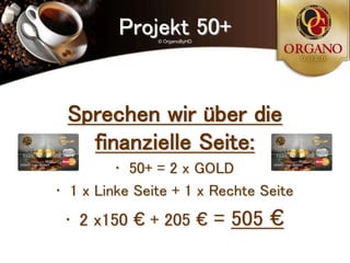 Projekt 50+
               © OrganoByHD




 Sprechen wir über die
   finanzielle Seite:
         • 50+ = 2 x GOLD
• 1 x Linke Seite + 1 x Rechte Seite
 • 2 x150 € + 205 €           = 505 €
 