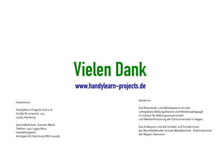 Vielen Dank
                                 www.handylearn-projects.de
                                                        Danke an:
Impressum:
                                                        Die Mitarbeiter und Mitarbeiterinnen des
Handylearn Projects H2H e.K.
                                                        Lehrgebiets Bildungstheorie und Medienpädagogik
Große Brunnenstr. 105
                                                        im Institut für Bildungswissenschaft
22763 Hamburg
                                                        und Medienforschung der Fernuniversität in Hagen.
Geschäftsführer: Karsten Meier
                                                        Das Kollegium und die Schüler und Schülerinnen
Telefon: 040 / 3990 6610
                                                        der Berufsbildenden Schule Metalltechnik · Elektrotechnik
Handelsregister:
                                                        der Region Hannover
Amtsgericht Hamburg HRA 102483
 