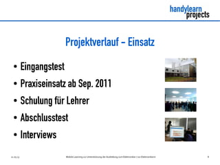 Projektverlauf - Einsatz
  ●        Eingangstest
  ●        Praxiseinsatz ab Sep. 2011
  ●        Schulung für Lehrer
  ●        Abschlusstest
  ●        Interviews
11.03.13                  Mobile Learning zur Unterstützung der Ausbildung zum Elektroniker / zur Elektronikerin   8
 