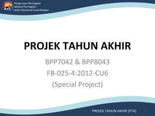 Pengurusan Perniagaan
Jabatan Perniagaan
Kolej Vokasional Kuala Kangsar
Pengurusan Perniagaan
Jabatan Perniagaan
Kolej Vokasional Kuala Kangsar
PROJEK TAHUN AKHIR (PTA)
PROJEK TAHUN AKHIR
BPP7042 & BPP8043
FB-025-4:2012-CU6
(Special Project)
1
 