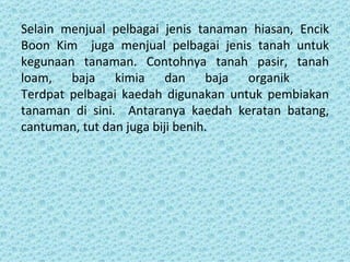Selain menjual pelbagai jenis tanaman hiasan, Encik
Boon Kim juga menjual pelbagai jenis tanah untuk
kegunaan tanaman. Contohnya tanah pasir, tanah
loam, baja kimia dan baja organik
Terdpat pelbagai kaedah digunakan untuk pembiakan
tanaman di sini. Antaranya kaedah keratan batang,
cantuman, tut dan juga biji benih.
 
