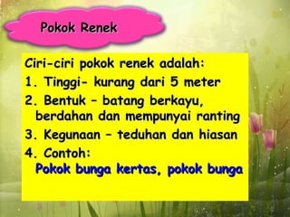 Pokok Renek

Ciri-ciri pokok renek adalah:
1. Tinggi- kurang dari 5 meter
2. Bentuk – batang berkayu,
  berdahan dan mempunyai ranting
3. Kegunaan – teduhan dan hiasan
4. Contoh:
  Pokok bunga kertas, pokok bunga raya
 