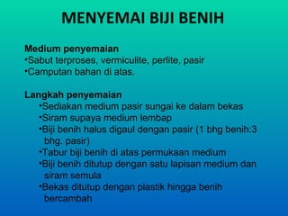 MENYEMAI BIJI BENIH
Medium penyemaian
•Sabut terproses, vermiculite, perlite, pasir
•Camputan bahan di atas.

Langkah penyemaian
   •Sediakan medium pasir sungai ke dalam bekas
   •Siram supaya medium lembap
   •Biji benih halus digaul dengan pasir (1 bhg benih:3
    bhg. pasir)
   •Tabur biji benih di atas permukaan medium
   •Biji benih ditutup dengan satu lapisan medium dan
    siram semula
   •Bekas ditutup dengan plastik hingga benih
    bercambah
 