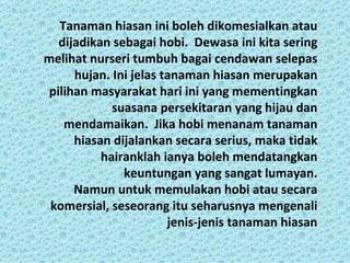 Tanaman hiasan ini boleh dikomesialkan atau
   dijadikan sebagai hobi. Dewasa ini kita sering
melihat nurseri tumbuh bagai cendawan selepas
      hujan. Ini jelas tanaman hiasan merupakan
 pilihan masyarakat hari ini yang mementingkan
             suasana persekitaran yang hijau dan
    mendamaikan. Jika hobi menanam tanaman
      hiasan dijalankan secara serius, maka tidak
           hairanklah ianya boleh mendatangkan
               keuntungan yang sangat lumayan.
      Namun untuk memulakan hobi atau secara
 komersial, seseorang itu seharusnya mengenali
                        jenis-jenis tanaman hiasan
 