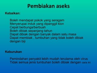 Pembiakan aseks
Kebaikan:

  Boleh mendapat pokok yang seragam
  Menyerupai induk yang dipanggil klon
  Cepat berbunga/berbuah
  Boleh dibiak sepanjang tahun
  Dapat dibiak dengan banyak dalam satu masa
  Dapat membiak , tumbuhan yang tidak boleh dibiak
  dengan biji


Keburukan

  Pemindahan penyakit lebih mudah terutama oleh virus
  Tidak semua jenis tumbuhan boleh dibiak dengan cara ini
 