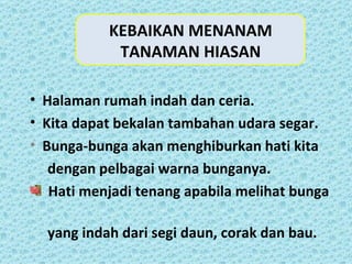 KEBAIKAN MENANAM
            TANAMAN HIASAN

• Halaman rumah indah dan ceria.
• Kita dapat bekalan tambahan udara segar.
• Bunga-bunga akan menghiburkan hati kita
   dengan pelbagai warna bunganya.
   Hati menjadi tenang apabila melihat bunga

  yang indah dari segi daun, corak dan bau.
 