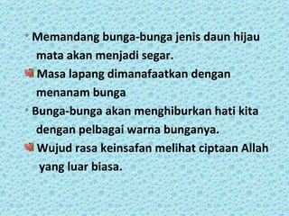 • Memandang bunga-bunga jenis daun hijau
   mata akan menjadi segar.
   Masa lapang dimanafaatkan dengan
   menanam bunga
• Bunga-bunga akan menghiburkan hati kita
   dengan pelbagai warna bunganya.
   Wujud rasa keinsafan melihat ciptaan Allah
   yang luar biasa.
 