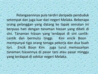 Pelangaannnya pula terdiri daripada penduduk
setempat dan juga luar dari negeri Melaka. Beberapa
orang pelanggan yang datang ke tapak semaian ini
berpuas hati dengan tanaman hiasan yang dibeli di
sini. Tanaman hiasan yang terdapat di sini cantik-
cantik dan bermutu tinggi. Kini encik Boon
mempunyai tiga orang tenaga pekerja dan dua buah
lori. Encik Boon Kim juga turut memasarkan
tanaman hiasannya di pasar tani atau pasar minggu
yang terdapat di sekitar negeri Melaka.
 