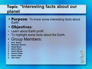 Topic: “Interesting facts about our
planet
• Purpose: To know some interesting facts about
Earth .
• Objectives:
• Learn about Earth profil.
• To highlight some facts about the Earth.
• Group Members:
1. Kevi Braho
2. Markelian Sharku
3. Klajdi Muca
4. Redon Muca
5. Alban Miraka
6. Gazmir Plaka
7. Hysen Gega
8. Qani Hysa
 
