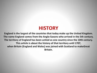 HISTORY
England is the largest of the countries that today make up the United Kingdom.
The name England comes from the Anglo-Saxons who arrived in the 5th century.
The territory of England has been united as one country since the 10th century.
This article is about the history of that territory until 1707,
when Britain (England and Wales) was joined with Scotland to makeGreat
Britain.
 