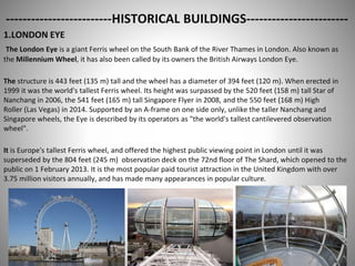 -------------------------HISTORICAL BUILDINGS------------------------
1.LONDON EYE
The London Eye is a giant Ferris wheel on the South Bank of the River Thames in London. Also known as
the Millennium Wheel, it has also been called by its owners the British Airways London Eye.
The structure is 443 feet (135 m) tall and the wheel has a diameter of 394 feet (120 m). When erected in
1999 it was the world's tallest Ferris wheel. Its height was surpassed by the 520 feet (158 m) tall Star of
Nanchang in 2006, the 541 feet (165 m) tall Singapore Flyer in 2008, and the 550 feet (168 m) High
Roller (Las Vegas) in 2014. Supported by an A-frame on one side only, unlike the taller Nanchang and
Singapore wheels, the Eye is described by its operators as "the world's tallest cantilevered observation
wheel".
It is Europe's tallest Ferris wheel, and offered the highest public viewing point in London until it was
superseded by the 804 feet (245 m) observation deck on the 72nd floor of The Shard, which opened to the
public on 1 February 2013. It is the most popular paid tourist attraction in the United Kingdom with over
3.75 million visitors annually, and has made many appearances in popular culture.
 