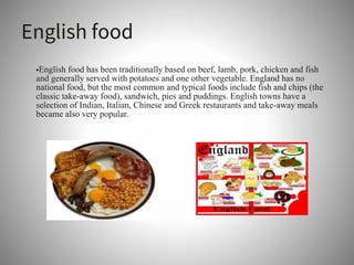 English food
•English food has been traditionally based on beef, lamb, pork, chicken and fish
and generally served with potatoes and one other vegetable. England has no
national food, but the most common and typical foods include fish and chips (the
classic take-away food), sandwich, pies and puddings. English towns have a
selection of Indian, Italian, Chinese and Greek restaurants and take-away meals
became also very popular.
 