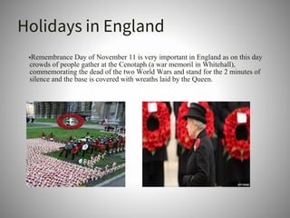 Holidays in England
•Remembrance Day of November 11 is very important in England as on this day
crowds of people gather at the Cenotaph (a war memoril in Whitehall),
commemorating the dead of the two World Wars and stand for the 2 minutes of
silence and the base is covered with wreaths laid by the Queen.
 