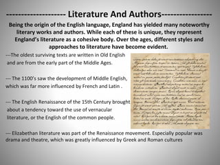 -------------------- Literature And Authors-----------------
Being the origin of the English language, England has yielded many noteworthy
literary works and authors. While each of these is unique, they represent
England’s literature as a cohesive body. Over the ages, different styles and
approaches to literature have become evident.
---The oldest surviving texts are written in Old English
and are from the early part of the Middle Ages.
--- The 1100’s saw the development of Middle English,
which was far more influenced by French and Latin .
--- The English Renaissance of the 15th Century brought
about a tendency toward the use of vernacular
literature, or the English of the common people.
--- Elizabethan literature was part of the Renaissance movement. Especially popular was
drama and theatre, which was greatly influenced by Greek and Roman cultures
 
