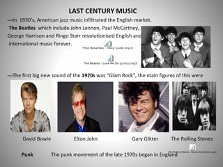LAST CENTURY MUSIC
---In 1930’s, American jazz music infiltrated the English market.
The Beatles which include John Lennon, Paul McCartney,
George Harrison and Ringo Starr revolutionised English and
international music forever.
---The first big new sound of the 1970s was “Glam Rock”, the main figures of this were
David Bowie Elton John Gary Glitter The Rolling Stones
Punk The punk movement of the late 1970s began in England
 
