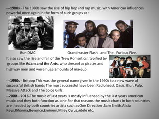 ---1980s - The 1980s saw the rise of hip hop and rap music, with American influences
powerful once again in the form of such groups as :
Run DMC Grandmaster Flash and The Furious Five.
It also saw the rise and fall of the 'New Romantics', typified by
groups like Adam and the Ants, who dressed as pirates and
highway men and wore huge amounts of makeup.
---1990s - Britpop This was the general name given in the 1990s to a new wave of
successful British bands The most successful have been Radiohead, Oasis, Blur, Pulp,
Massive Attack and The Spice Girls.
--2000—2016-The music of last years is mostly influenced by the last years american
music and they both function as one.For that reasons the music charts in both countries
are headed by both countries artists such as One Direction ,Sam Smith,Alicia
Keys,Rihanna,Beyonce,Eminem,Miley Cyrus,Adele etc.
 