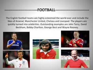--------------------------FOOTBALL---------------------------
The English football teams are highly esteemed the world over and include the
likes of Arsenal, Manchester United, Chelsea and Liverpool. The players are
quickly turned into celebrities. Outstanding examples are John Terry, David
Beckham, Bobby Charlton, George Best and Wayne Rooney.
 