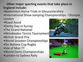 Other major sporting events that take place in
England include:
•Badminton Horse Trials in Gloucestershire
•International Show Jumping Championships - Olympia,
London
•Royal Ascot
•Derby Day in Surrey
•The Grand National
•Wimbledon Tennis Tournament
•British Grand Prix
•World Snooker Championships
•Six Nations Cup Rugby
•Isle of Man TT
•World Darts Championships
•London to Sydney Rally
 