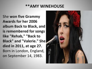 **AMY WINEHOUSE
She won five Grammy
Awards for her 2006
album Back to Black, and
is remembered for songs
like "Rehab," "Back to
Black" and "Valerie." She
died in 2011, at age 27.
Born in London, England,
on September 14, 1983.
 