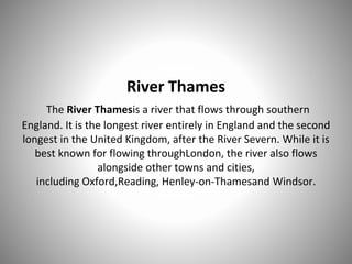 River Thames
The River Thamesis a river that flows through southern
England. It is the longest river entirely in England and the second
longest in the United Kingdom, after the River Severn. While it is
best known for flowing throughLondon, the river also flows
alongside other towns and cities,
including Oxford,Reading, Henley-on-Thamesand Windsor.
 