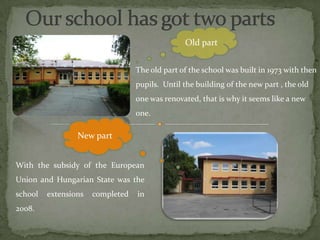Old part


                                  The old part of the school was built in 1973 with then
                                  pupils. Until the building of the new part , the old
                                  one was renovated, that is why it seems like a new
                                  one.

                 New part


With the subsidy of the European
Union and Hungarian State was the
school   extensions   completed   in
2008.
 