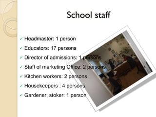 School staff

   Headmaster: 1 person
   Educators: 17 persons
   Director of admissions: 1 persons
   Staff of marketing Office: 2 persons
   Kitchen workers: 2 persons
   Housekeepers : 4 persons
   Gardener, stoker: 1 person
 