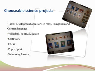 Chooseable science projects


 •Talent development occasions in mats, Hungarian and
 German language
 •Volleyball, Football, Karate

 •Craft work

 •Chess

 •Pupils Sport

 •Swimming lessons
 