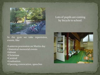 Lots of pupils are coming
                                       by bicycle to school.




In the gym we take repertoires,
events, like:

•Lanterns procession on Martin day
• historical memorial events
•Advent
•Christmas
•Carnival
•Graduation
•Opening convocation, speeches
 