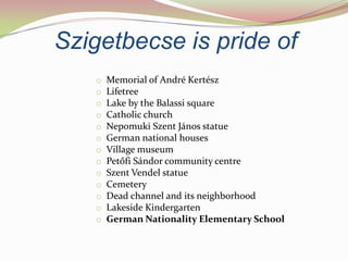 Szigetbecse is pride of
   o   Memorial of André Kertész
   o   Lifetree
   o   Lake by the Balassi square
   o   Catholic church
   o   Nepomuki Szent János statue
   o   German national houses
   o   Village museum
   o   Petőfi Sándor community centre
   o   Szent Vendel statue
   o   Cemetery
   o   Dead channel and its neighborhood
   o   Lakeside Kindergarten
   o   German Nationality Elementary School
 