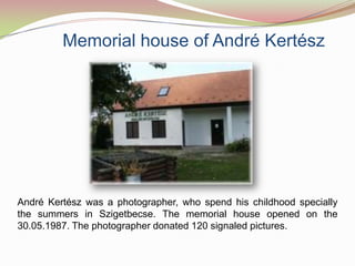 Memorial house of André Kertész




André Kertész was a photographer, who spend his childhood specially
the summers in Szigetbecse. The memorial house opened on the
30.05.1987. The photographer donated 120 signaled pictures.
 