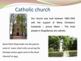Catholic church
                              Our church was built between 1800-1803
                              with   the   support   of Maria   Christians'
                              husbands – prince Albert -. The most
                              people in Szigetbecse are catholic.




János Saint Nepomuki was the patron
saint of water, that's why we set up the
baroque statue again next to the dead
channel in 1993.
 