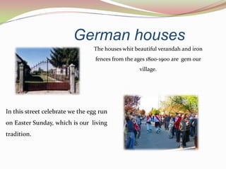 German houses
                                 The houses whit beautiful verandah and iron
                                  fences from the ages 1800-1900 are gem our
                                                   village.




In this street celebrate we the egg run
on Easter Sunday, which is our living
tradition.
 